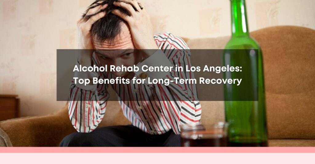  alcohol rehab center in los angeles top benefits for long term recovery